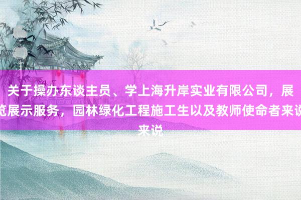 关于操办东谈主员、学上海升岸实业有限公司，展览展示服务，园林绿化工程施工生以及教师使命者来说