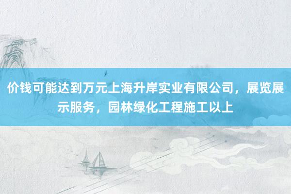 价钱可能达到万元上海升岸实业有限公司，展览展示服务，园林绿化工程施工以上
