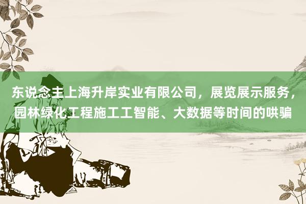 东说念主上海升岸实业有限公司，展览展示服务，园林绿化工程施工工智能、大数据等时间的哄骗